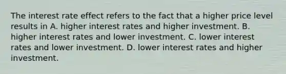 The interest rate effect refers to the fact that a higher price level results in A. higher interest rates and higher investment. B. higher interest rates and lower investment. C. lower interest rates and lower investment. D. lower interest rates and higher investment.