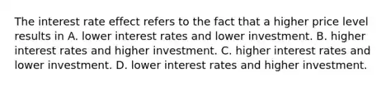 The interest rate effect refers to the fact that a higher price level results in A. lower interest rates and lower investment. B. higher interest rates and higher investment. C. higher interest rates and lower investment. D. lower interest rates and higher investment.