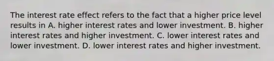 The interest rate effect refers to the fact that a higher price level results in A. higher interest rates and lower investment. B. higher interest rates and higher investment. C. lower interest rates and lower investment. D. lower interest rates and higher investment.