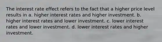 The interest rate effect refers to the fact that a higher price level results in a. higher interest rates and higher investment. b. higher interest rates and lower investment. c. lower interest rates and lower investment. d. lower interest rates and higher investment.