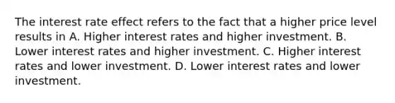 The interest rate effect refers to the fact that a higher price level results in A. Higher interest rates and higher investment. B. Lower interest rates and higher investment. C. Higher interest rates and lower investment. D. Lower interest rates and lower investment.