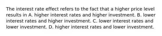 The interest rate effect refers to the fact that a higher price level results in A. higher interest rates and higher investment. B. lower interest rates and higher investment. C. lower interest rates and lower investment. D. higher interest rates and lower investment.