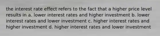 the interest rate effect refers to the fact that a higher price level results in a. lower interest rates and higher investment b. lower interest rates and lower investment c. higher interest rates and higher investment d. higher interest rates and lower investment