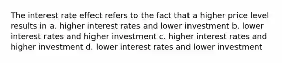 The interest rate effect refers to the fact that a higher price level results in a. higher interest rates and lower investment b. lower interest rates and higher investment c. higher interest rates and higher investment d. lower interest rates and lower investment