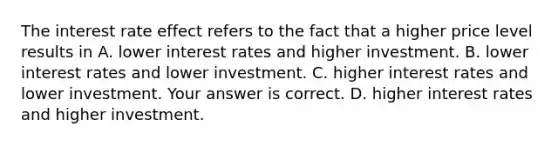 The interest rate effect refers to the fact that a higher price level results in A. lower interest rates and higher investment. B. lower interest rates and lower investment. C. higher interest rates and lower investment. Your answer is correct. D. higher interest rates and higher investment.