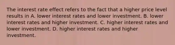 The interest rate effect refers to the fact that a higher price level results in A. lower interest rates and lower investment. B. lower interest rates and higher investment. C. higher interest rates and lower investment. D. higher interest rates and higher investment.