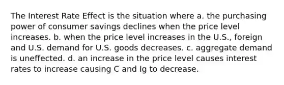 The Interest Rate Effect is the situation where a. the purchasing power of consumer savings declines when the price level increases. b. when the price level increases in the U.S., foreign and U.S. demand for U.S. goods decreases. c. aggregate demand is uneffected. d. an increase in the price level causes interest rates to increase causing C and Ig to decrease.