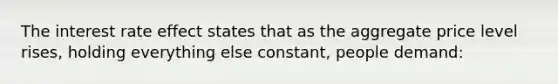 The interest rate effect states that as the aggregate price level rises, holding everything else constant, people demand: