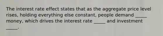 The interest rate effect states that as the aggregate price level rises, holding everything else constant, people demand _____ money, which drives the interest rate _____ and investment _____.