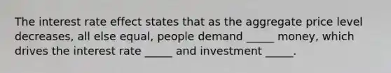 The interest rate effect states that as the aggregate price level decreases, all else equal, people demand _____ money, which drives the interest rate _____ and investment _____.