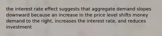 the interest rate effect suggests that aggregate demand slopes downward because an increase in the price level shifts money demand to the right, increases the interest rate, and reduces investment