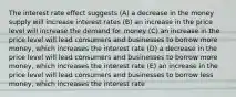 The interest rate effect suggests (A) a decrease in the money supply will increase interest rates (B) an increase in the price level will increase the demand for money (C) an increase in the price level will lead consumers and businesses to borrow more money, which increases the interest rate (D) a decrease in the price level will lead consumers and businesses to borrow more money, which increases the interest rate (E) an increase in the price level will lead consumers and businesses to borrow less money, which increases the interest rate