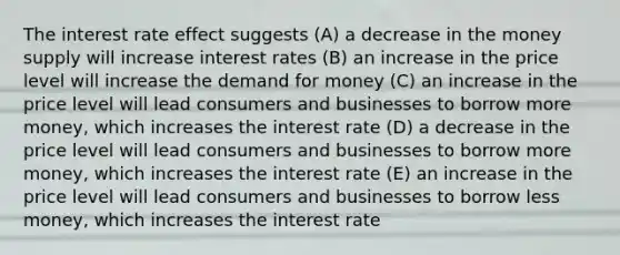 The interest rate effect suggests (A) a decrease in the money supply will increase interest rates (B) an increase in the price level will increase the demand for money (C) an increase in the price level will lead consumers and businesses to borrow more money, which increases the interest rate (D) a decrease in the price level will lead consumers and businesses to borrow more money, which increases the interest rate (E) an increase in the price level will lead consumers and businesses to borrow less money, which increases the interest rate