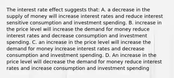 The interest rate effect suggests that: A. a decrease in the supply of money will increase interest rates and reduce interest sensitive consumption and investment spending. B. increase in the price level will increase the demand for money reduce interest rates and decrease consumption and investment spending. C. an increase in the price level will increase the demand for money increase interest rates and decrease consumption and investment spending. D. An increase in the price level will decrease the demand for money reduce interest rates and increase consumption and investment spending