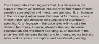 The interest rate effect suggests that: A. a decrease in the supply of money will increase interest rates and reduce interest-sensitive consumption and investment spending. B. an increase in the price level will increase the demand for money, reduce interest rates, and decrease consumption and investment spending. C. an increase in the price level will increase the demand for money, increase interest rates, and decrease consumption and investment spending. D. an increase in the price level will decrease the demand for money, reduce interest rates, and increase consumption and investment spending.