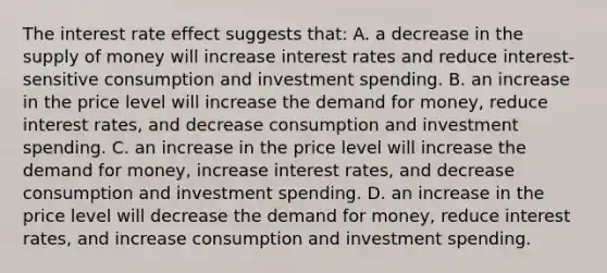 The interest rate effect suggests that: A. a decrease in the supply of money will increase interest rates and reduce interest-sensitive consumption and investment spending. B. an increase in the price level will increase the demand for money, reduce interest rates, and decrease consumption and investment spending. C. an increase in the price level will increase the demand for money, increase interest rates, and decrease consumption and investment spending. D. an increase in the price level will decrease the demand for money, reduce interest rates, and increase consumption and investment spending.