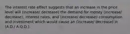 The interest rate effect suggests that an increase in the price level will (increase/ decrease) the demand for money (increase/ decrease), interest rates, and (increase/ decrease) consumption and investment which would cause an (increase/ decrease) in (A.D./ A.Q.D.).