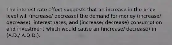 The interest rate effect suggests that an increase in the price level will (increase/ decrease) the demand for money (increase/ decrease), interest rates, and (increase/ decrease) consumption and investment which would cause an (increase/ decrease) in (A.D./ A.Q.D.).