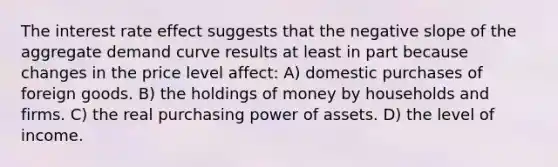 ​The interest rate effect suggests that the negative slope of the aggregate demand curve results at least in part because changes in the price level affect: ​A) domestic purchases of foreign goods. B) ​the holdings of money by households and firms. C) ​the real purchasing power of assets. ​D) the level of income.