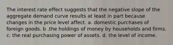 The interest rate effect suggests that the negative slope of the aggregate demand curve results at least in part because changes in the price level affect. a. domestic purchases of foreign goods. b .​the holdings of money by households and firms. c. ​the real purchasing power of assets. d. ​the level of income.