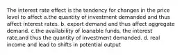 The interest rate effect is the tendency for changes in the price level to affect a.the quantity of investment demanded and thus affect interest rates. b. export demand and thus affect aggregate demand. c.the availability of loanable funds, the interest rate,and thus the quantity of investment demanded. d. real income and lead to shifts in potential output