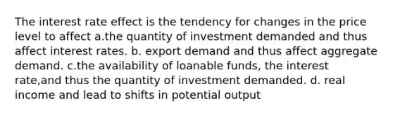 The interest rate effect is the tendency for changes in the price level to affect a.the quantity of investment demanded and thus affect interest rates. b. export demand and thus affect aggregate demand. c.the availability of loanable funds, the interest rate,and thus the quantity of investment demanded. d. real income and lead to shifts in potential output