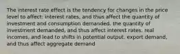 The interest rate effect is the tendency for changes in the price level to affect: interest rates, and thus affect the quantity of investment and consumption demanded. the quantity of investment demanded, and thus affect interest rates. real incomes, and lead to shifts in potential output. export demand, and thus affect aggregate demand