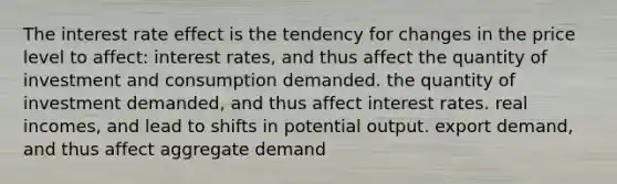 The interest rate effect is the tendency for changes in the price level to affect: interest rates, and thus affect the quantity of investment and consumption demanded. the quantity of investment demanded, and thus affect interest rates. real incomes, and lead to shifts in potential output. export demand, and thus affect aggregate demand