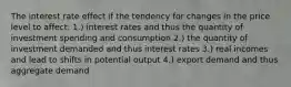 The interest rate effect if the tendency for changes in the price level to affect: 1.) interest rates and thus the quantity of investment spending and consumption 2.) the quantity of investment demanded and thus interest rates 3.) real incomes and lead to shifts in potential output 4.) export demand and thus aggregate demand