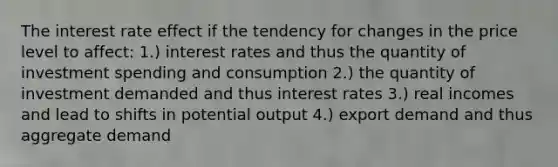 The interest rate effect if the tendency for changes in the price level to affect: 1.) interest rates and thus the quantity of investment spending and consumption 2.) the quantity of investment demanded and thus interest rates 3.) real incomes and lead to shifts in potential output 4.) export demand and thus aggregate demand