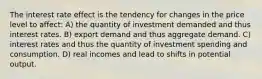 The interest rate effect is the tendency for changes in the price level to affect: A) the quantity of investment demanded and thus interest rates. B) export demand and thus aggregate demand. C) interest rates and thus the quantity of investment spending and consumption. D) real incomes and lead to shifts in potential output.