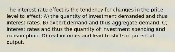 The interest rate effect is the tendency for changes in the price level to affect: A) the quantity of investment demanded and thus interest rates. B) export demand and thus aggregate demand. C) interest rates and thus the quantity of investment spending and consumption. D) real incomes and lead to shifts in potential output.