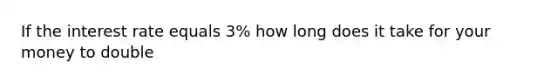 If the interest rate equals 3% how long does it take for your money to double