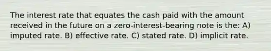 The interest rate that equates the cash paid with the amount received in the future on a zero-interest-bearing note is the: A) imputed rate. B) effective rate. C) stated rate. D) implicit rate.