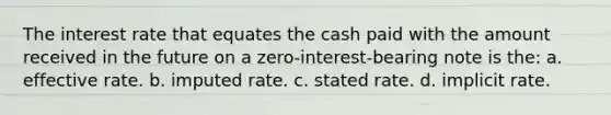 The interest rate that equates the cash paid with the amount received in the future on a zero-interest-bearing note is the: a. effective rate. b. imputed rate. c. stated rate. d. implicit rate.