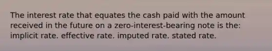 The interest rate that equates the cash paid with the amount received in the future on a zero-interest-bearing note is the: implicit rate. effective rate. imputed rate. stated rate.