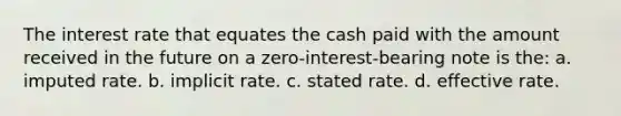 The interest rate that equates the cash paid with the amount received in the future on a zero-interest-bearing note is the: a. imputed rate. b. implicit rate. c. stated rate. d. effective rate.