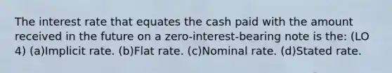 The interest rate that equates the cash paid with the amount received in the future on a zero-interest-bearing note is the: (LO 4) (a)Implicit rate. (b)Flat rate. (c)Nominal rate. (d)Stated rate.