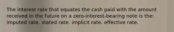 The interest rate that equates the cash paid with the amount received in the future on a zero-interest-bearing note is the: imputed rate. stated rate. implicit rate. effective rate.