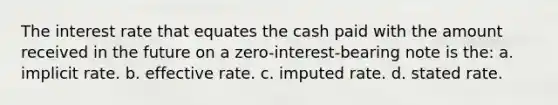 The interest rate that equates the cash paid with the amount received in the future on a zero-interest-bearing note is the: a. implicit rate. b. effective rate. c. imputed rate. d. stated rate.