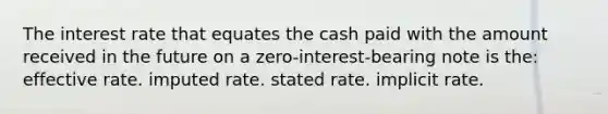 The interest rate that equates the cash paid with the amount received in the future on a zero-interest-bearing note is the: effective rate. imputed rate. stated rate. implicit rate.