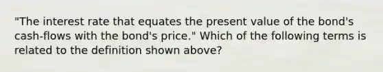 "The interest rate that equates the present value of the bond's cash-flows with the bond's price." Which of the following terms is related to the definition shown above?