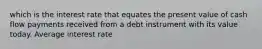 which is the interest rate that equates the present value of cash flow payments received from a debt instrument with its value today. Average interest rate