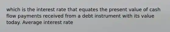 which is the interest rate that equates the present value of cash flow payments received from a debt instrument with its value today. Average interest rate