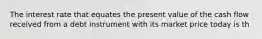 The interest rate that equates the present value of the cash flow received from a debt instrument with its market price today is th