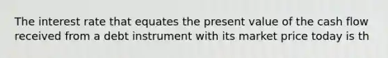 The interest rate that equates the present value of the cash flow received from a debt instrument with its market price today is th
