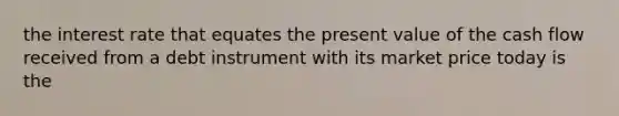 the interest rate that equates the present value of the cash flow received from a debt instrument with its market price today is the