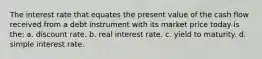 The interest rate that equates the present value of the cash flow received from a debt instrument with its market price today is the: a. discount rate. b. real interest rate. c. yield to maturity. d. simple interest rate.