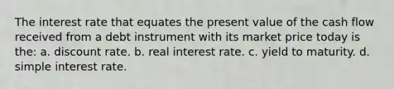 The interest rate that equates the present value of the cash flow received from a debt instrument with its market price today is the: a. discount rate. b. real interest rate. c. yield to maturity. d. simple interest rate.