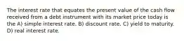 The interest rate that equates the present value of the cash flow received from a debt instrument with its market price today is the A) simple interest rate. B) discount rate. C) yield to maturity. D) real interest rate.